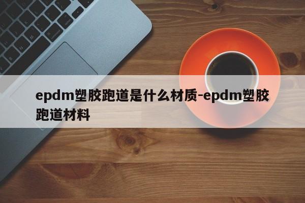 epdm塑胶跑道是什么材质-epdm塑胶跑道材料